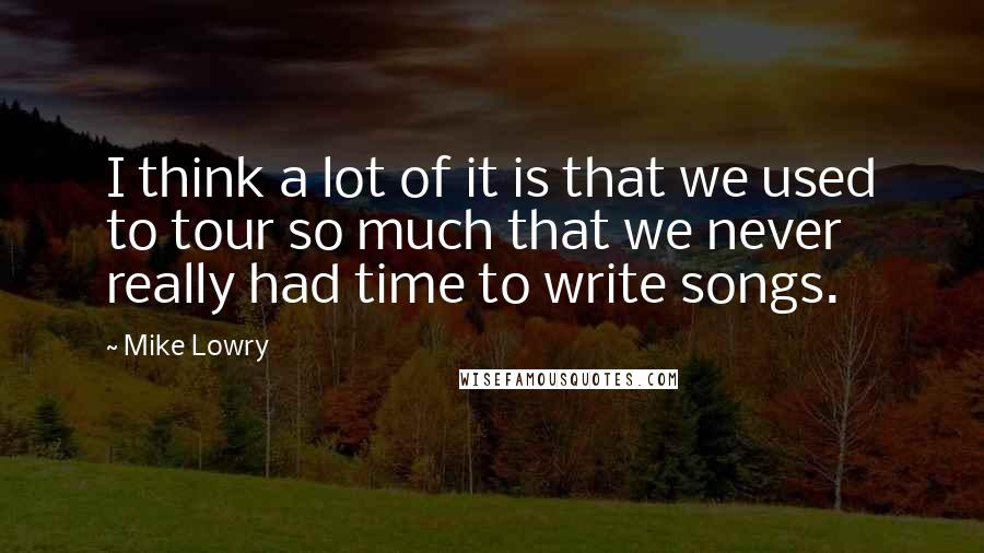 Mike Lowry Quotes: I think a lot of it is that we used to tour so much that we never really had time to write songs.