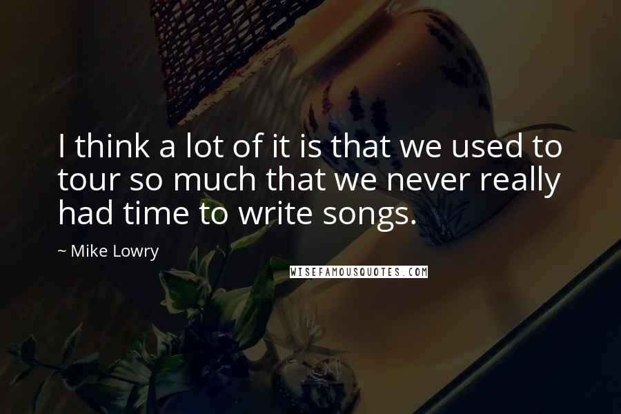 Mike Lowry Quotes: I think a lot of it is that we used to tour so much that we never really had time to write songs.