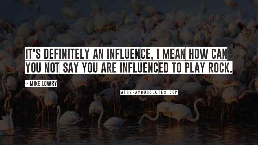 Mike Lowry Quotes: It's definitely an influence, I mean how can you not say you are influenced to play rock.