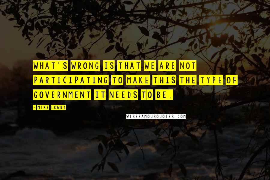 Mike Lowry Quotes: What's wrong is that we are not participating to make this the type of government it needs to be.