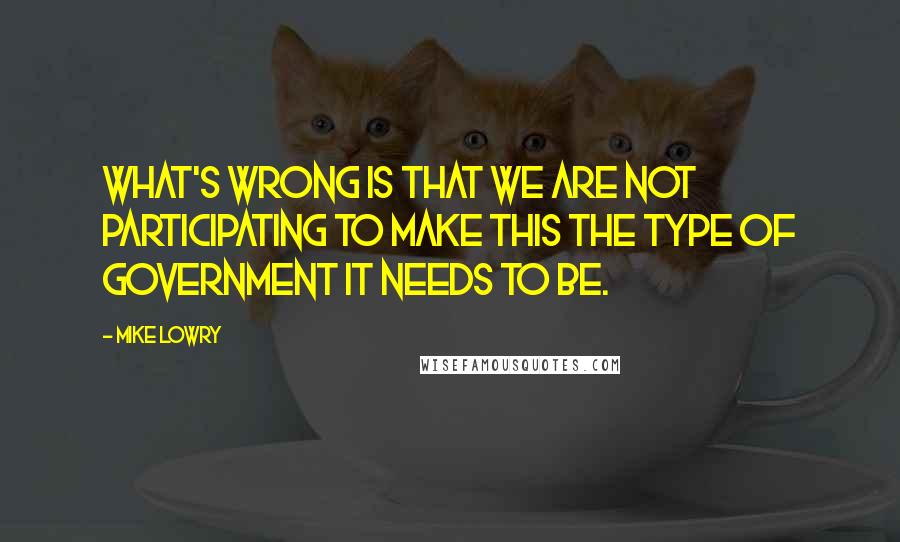 Mike Lowry Quotes: What's wrong is that we are not participating to make this the type of government it needs to be.