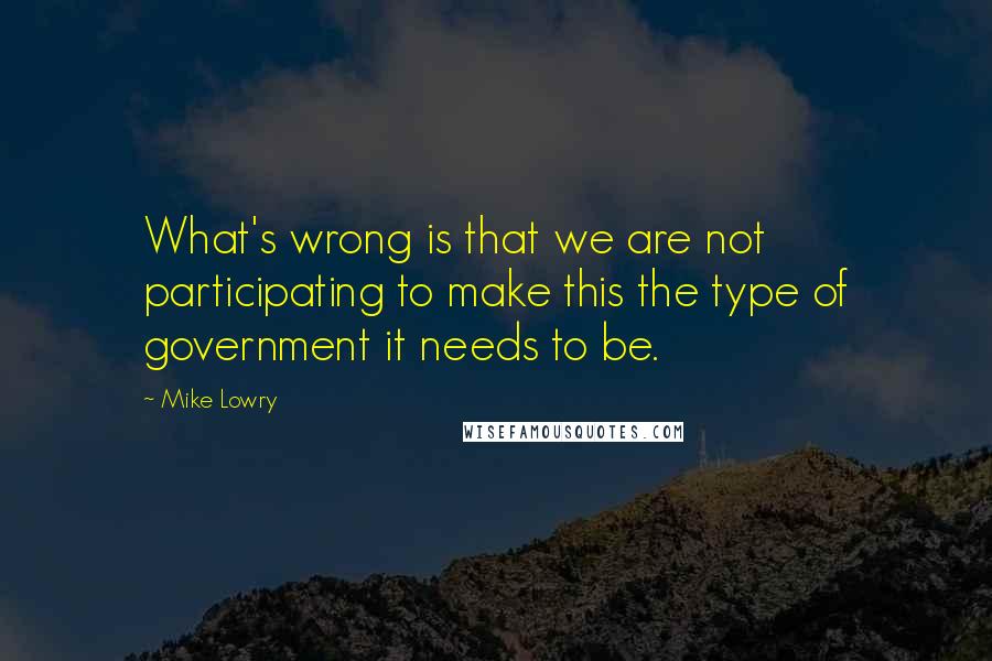 Mike Lowry Quotes: What's wrong is that we are not participating to make this the type of government it needs to be.