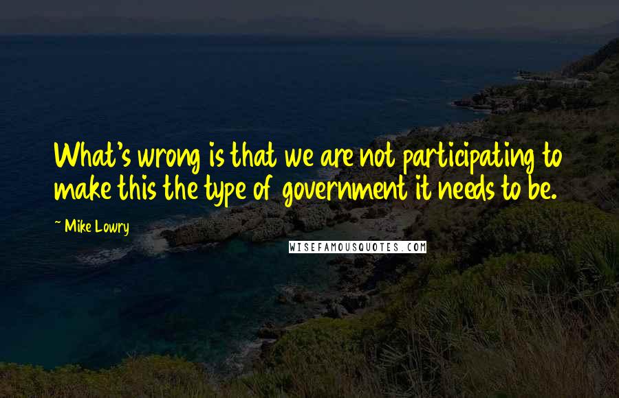 Mike Lowry Quotes: What's wrong is that we are not participating to make this the type of government it needs to be.