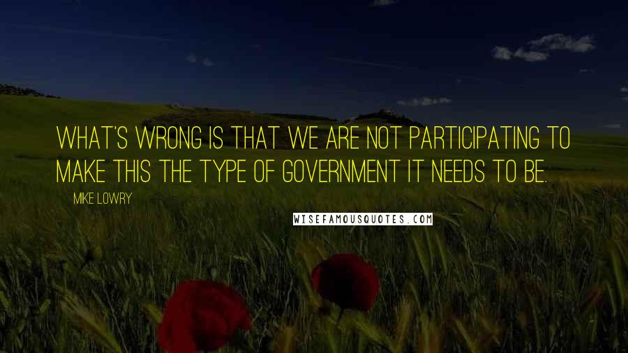 Mike Lowry Quotes: What's wrong is that we are not participating to make this the type of government it needs to be.