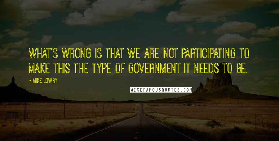 Mike Lowry Quotes: What's wrong is that we are not participating to make this the type of government it needs to be.