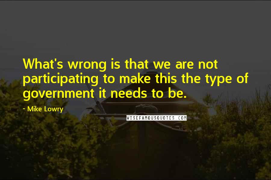 Mike Lowry Quotes: What's wrong is that we are not participating to make this the type of government it needs to be.