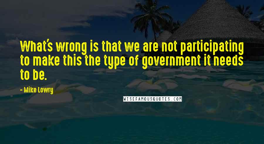 Mike Lowry Quotes: What's wrong is that we are not participating to make this the type of government it needs to be.