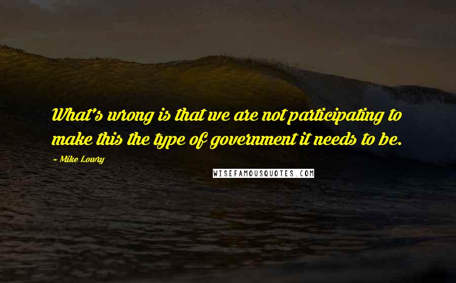 Mike Lowry Quotes: What's wrong is that we are not participating to make this the type of government it needs to be.