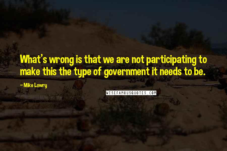 Mike Lowry Quotes: What's wrong is that we are not participating to make this the type of government it needs to be.