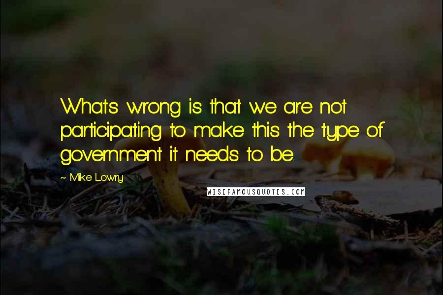 Mike Lowry Quotes: What's wrong is that we are not participating to make this the type of government it needs to be.