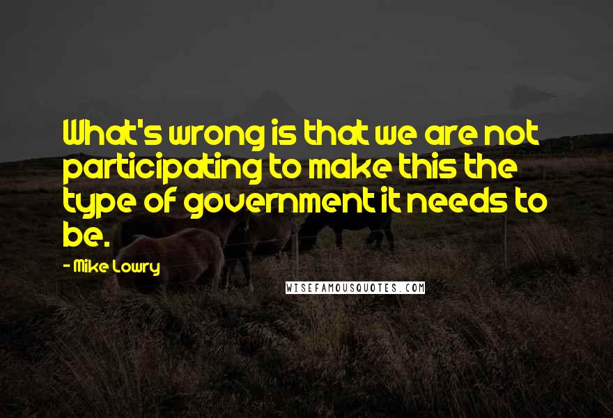 Mike Lowry Quotes: What's wrong is that we are not participating to make this the type of government it needs to be.