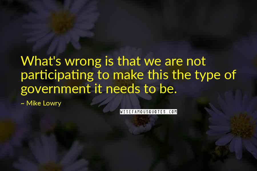 Mike Lowry Quotes: What's wrong is that we are not participating to make this the type of government it needs to be.