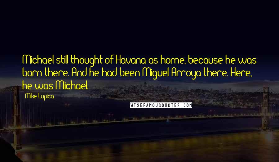 Mike Lupica Quotes: Michael still thought of Havana as home, because he was born there. And he had been Miguel Arroya there. Here, he was Michael.