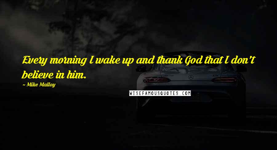 Mike Malloy Quotes: Every morning I wake up and thank God that I don't believe in him.