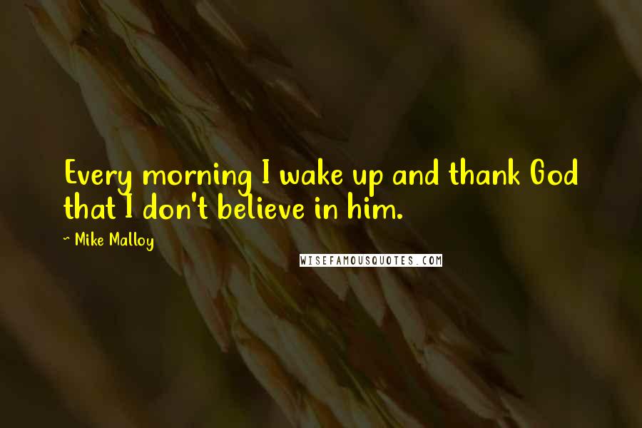 Mike Malloy Quotes: Every morning I wake up and thank God that I don't believe in him.