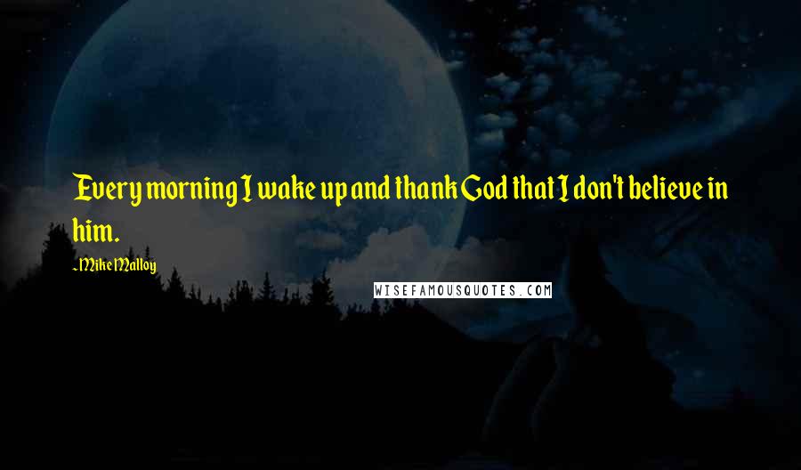 Mike Malloy Quotes: Every morning I wake up and thank God that I don't believe in him.