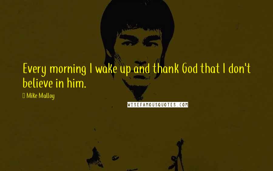 Mike Malloy Quotes: Every morning I wake up and thank God that I don't believe in him.