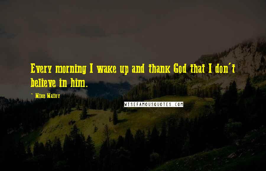 Mike Malloy Quotes: Every morning I wake up and thank God that I don't believe in him.