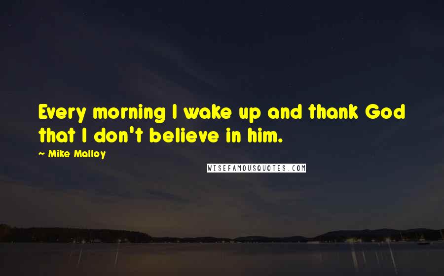 Mike Malloy Quotes: Every morning I wake up and thank God that I don't believe in him.