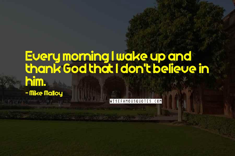 Mike Malloy Quotes: Every morning I wake up and thank God that I don't believe in him.