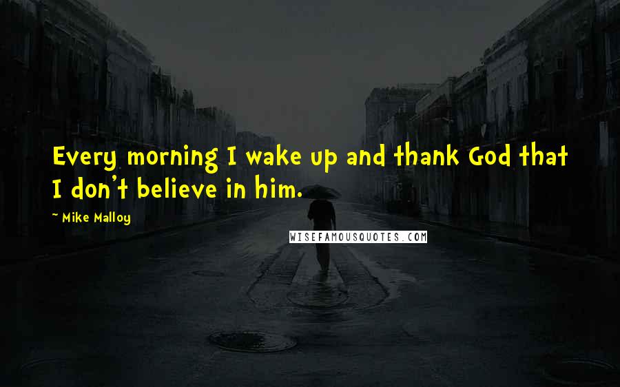 Mike Malloy Quotes: Every morning I wake up and thank God that I don't believe in him.