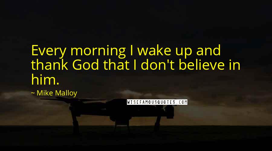 Mike Malloy Quotes: Every morning I wake up and thank God that I don't believe in him.