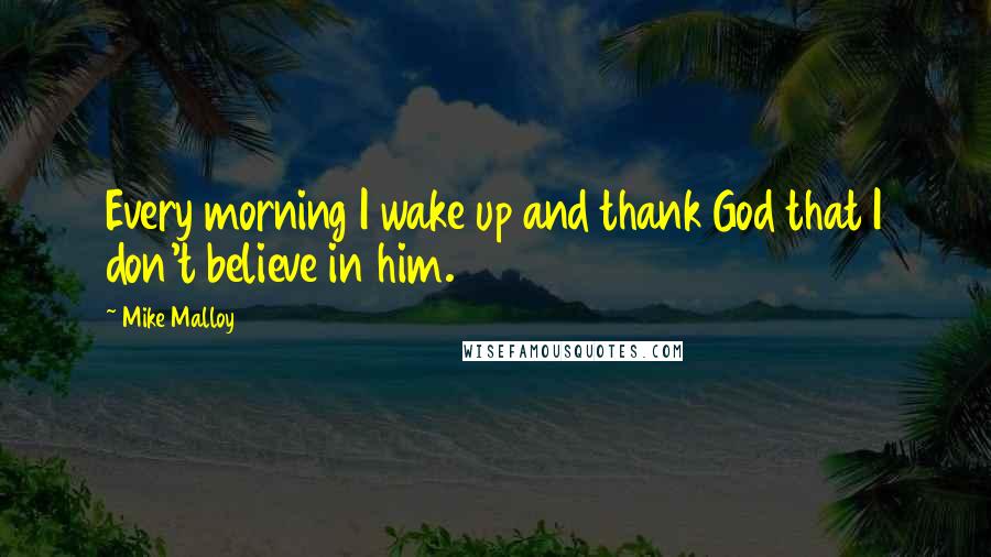 Mike Malloy Quotes: Every morning I wake up and thank God that I don't believe in him.