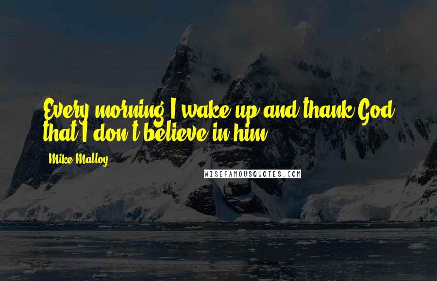 Mike Malloy Quotes: Every morning I wake up and thank God that I don't believe in him.