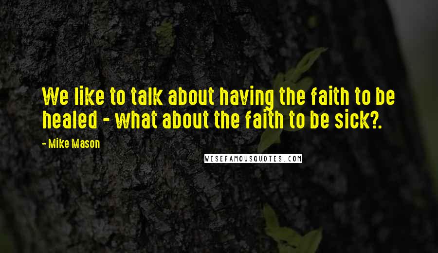 Mike Mason Quotes: We like to talk about having the faith to be healed - what about the faith to be sick?.