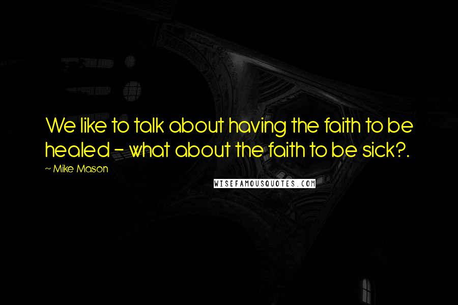 Mike Mason Quotes: We like to talk about having the faith to be healed - what about the faith to be sick?.