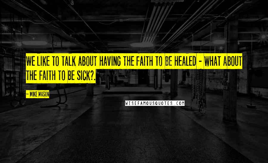 Mike Mason Quotes: We like to talk about having the faith to be healed - what about the faith to be sick?.