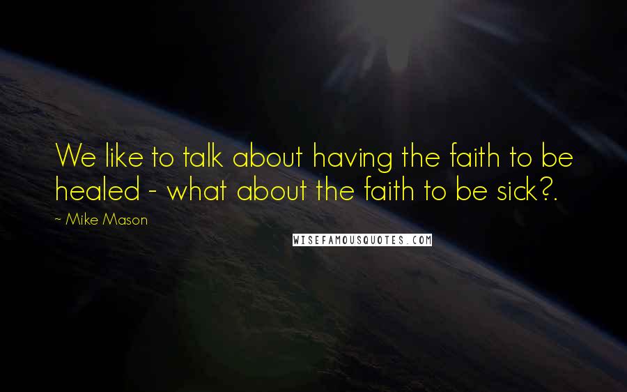 Mike Mason Quotes: We like to talk about having the faith to be healed - what about the faith to be sick?.