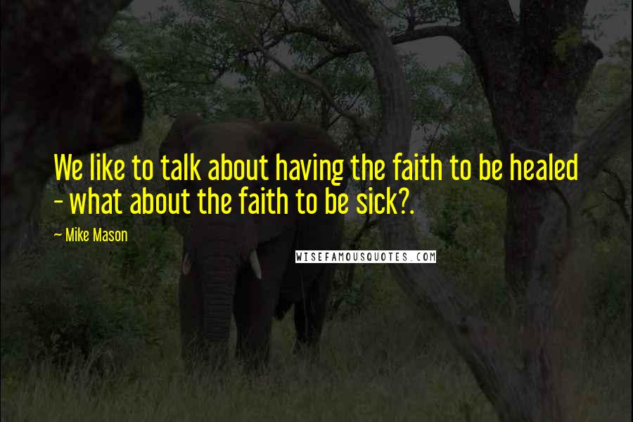 Mike Mason Quotes: We like to talk about having the faith to be healed - what about the faith to be sick?.