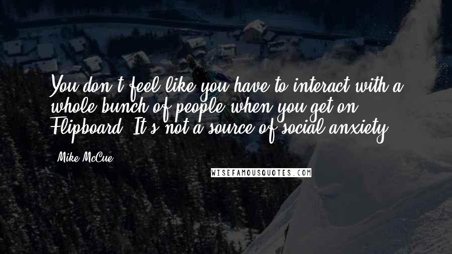 Mike McCue Quotes: You don't feel like you have to interact with a whole bunch of people when you get on Flipboard. It's not a source of social anxiety.