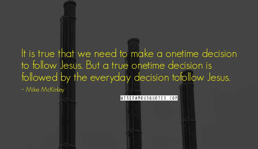 Mike McKinley Quotes: It is true that we need to make a onetime decision to follow Jesus. But a true onetime decision is followed by the everyday decision tofollow Jesus.