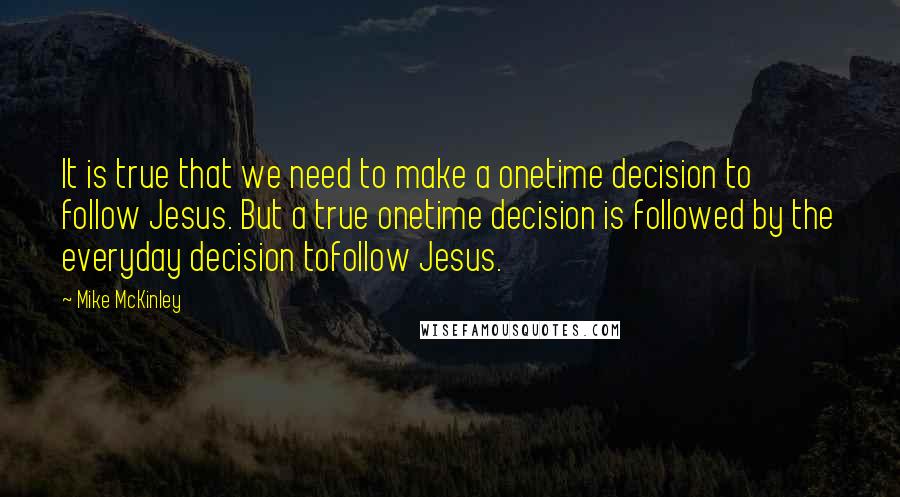 Mike McKinley Quotes: It is true that we need to make a onetime decision to follow Jesus. But a true onetime decision is followed by the everyday decision tofollow Jesus.