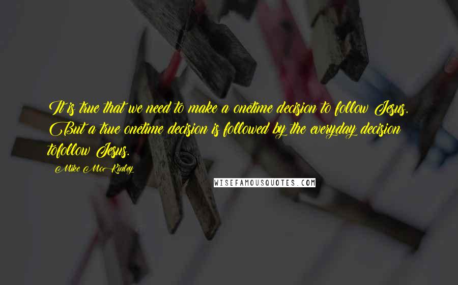 Mike McKinley Quotes: It is true that we need to make a onetime decision to follow Jesus. But a true onetime decision is followed by the everyday decision tofollow Jesus.