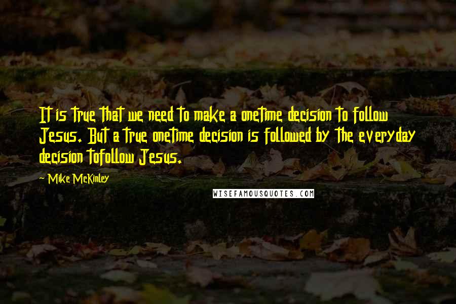 Mike McKinley Quotes: It is true that we need to make a onetime decision to follow Jesus. But a true onetime decision is followed by the everyday decision tofollow Jesus.