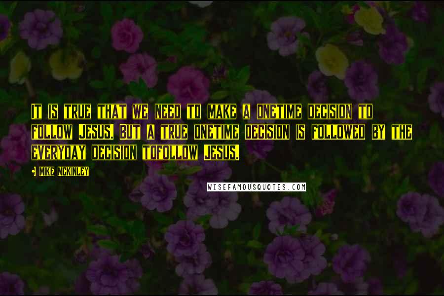 Mike McKinley Quotes: It is true that we need to make a onetime decision to follow Jesus. But a true onetime decision is followed by the everyday decision tofollow Jesus.
