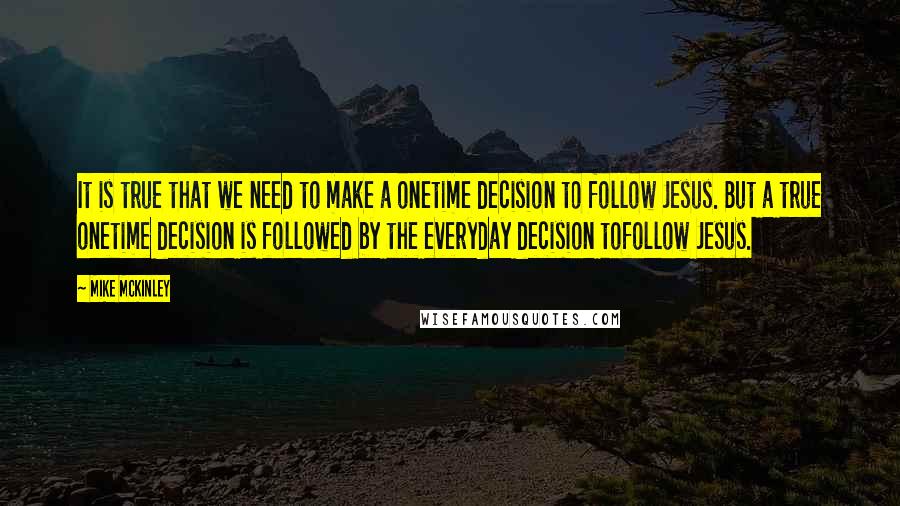 Mike McKinley Quotes: It is true that we need to make a onetime decision to follow Jesus. But a true onetime decision is followed by the everyday decision tofollow Jesus.