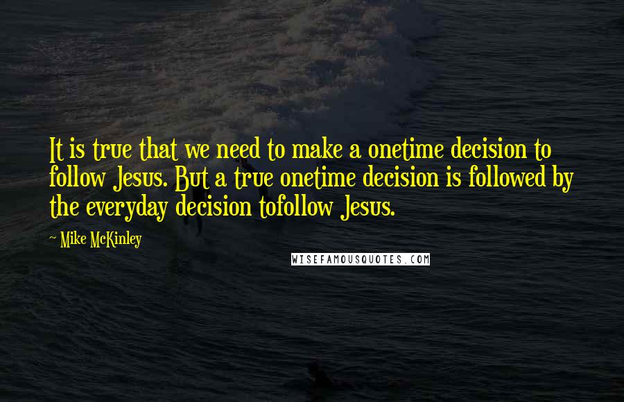 Mike McKinley Quotes: It is true that we need to make a onetime decision to follow Jesus. But a true onetime decision is followed by the everyday decision tofollow Jesus.