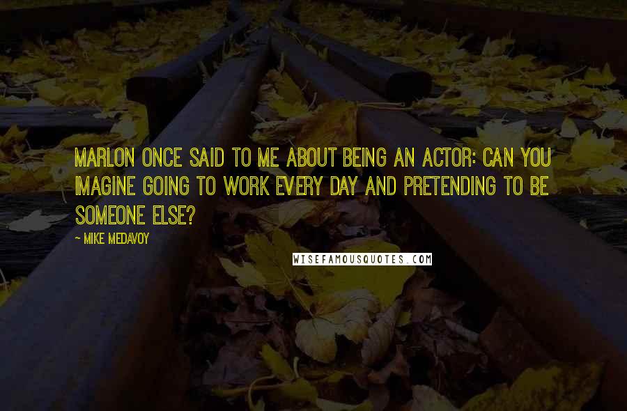 Mike Medavoy Quotes: Marlon once said to me about being an actor: Can you imagine going to work every day and pretending to be someone else?