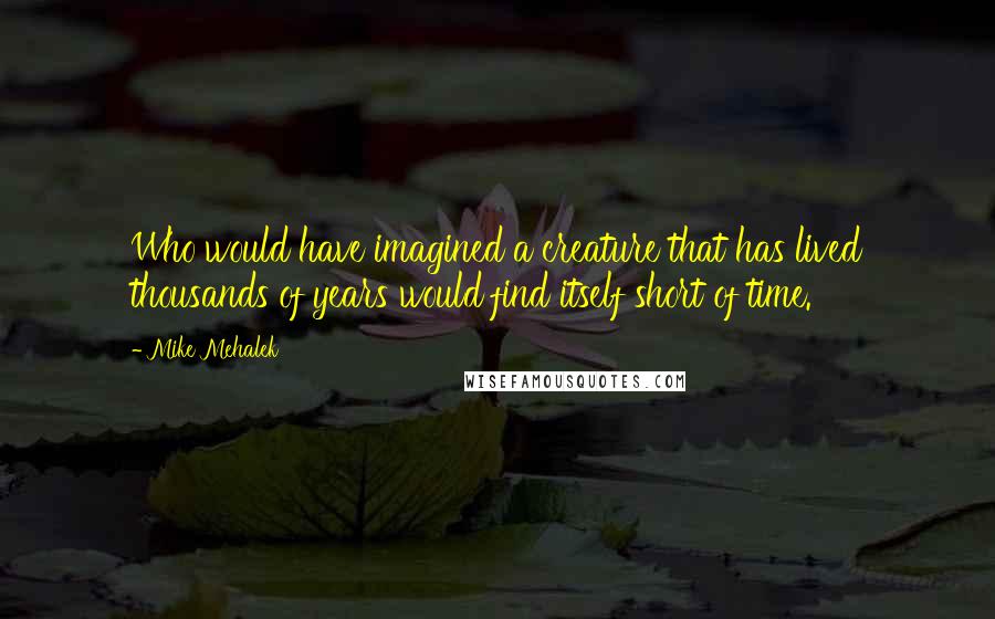 Mike Mehalek Quotes: Who would have imagined a creature that has lived thousands of years would find itself short of time.