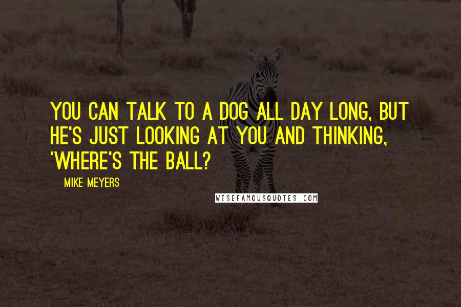 Mike Meyers Quotes: You can talk to a dog all day long, but he's just looking at you and thinking, 'Where's the ball?