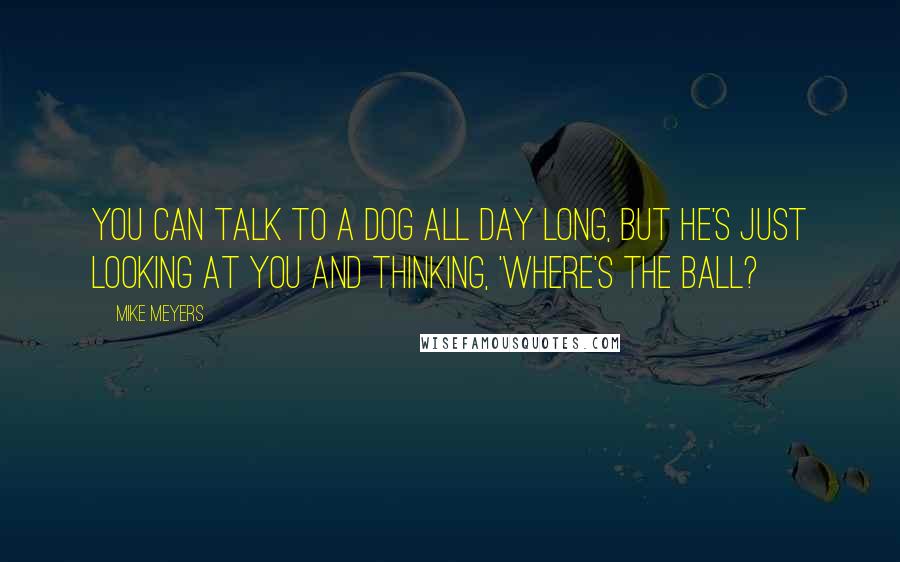 Mike Meyers Quotes: You can talk to a dog all day long, but he's just looking at you and thinking, 'Where's the ball?