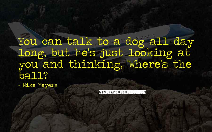 Mike Meyers Quotes: You can talk to a dog all day long, but he's just looking at you and thinking, 'Where's the ball?