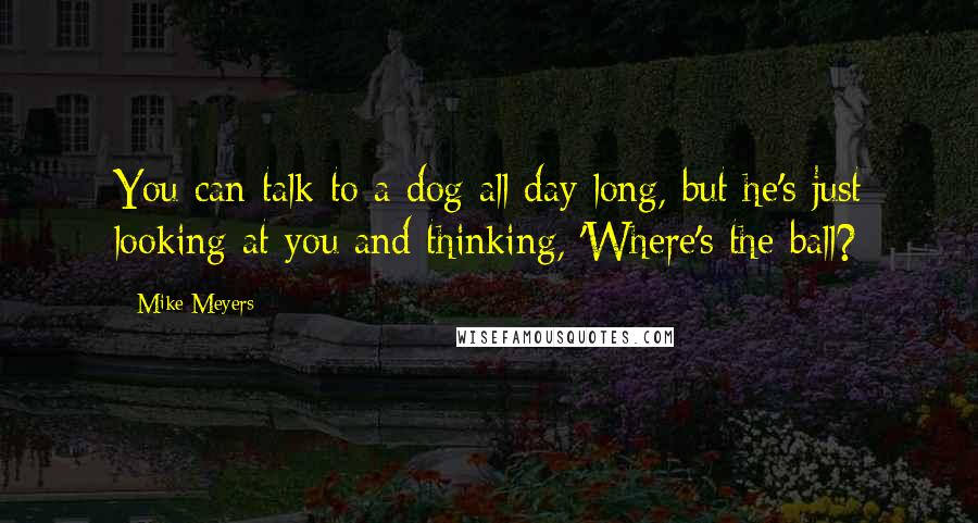 Mike Meyers Quotes: You can talk to a dog all day long, but he's just looking at you and thinking, 'Where's the ball?