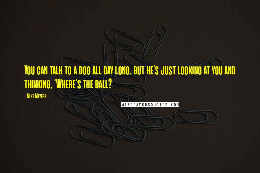 Mike Meyers Quotes: You can talk to a dog all day long, but he's just looking at you and thinking, 'Where's the ball?