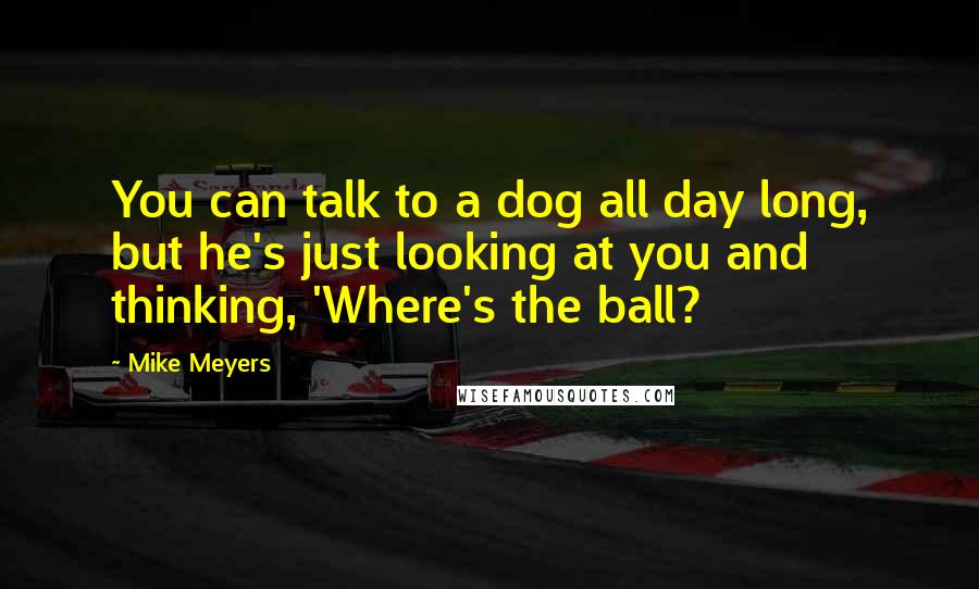 Mike Meyers Quotes: You can talk to a dog all day long, but he's just looking at you and thinking, 'Where's the ball?