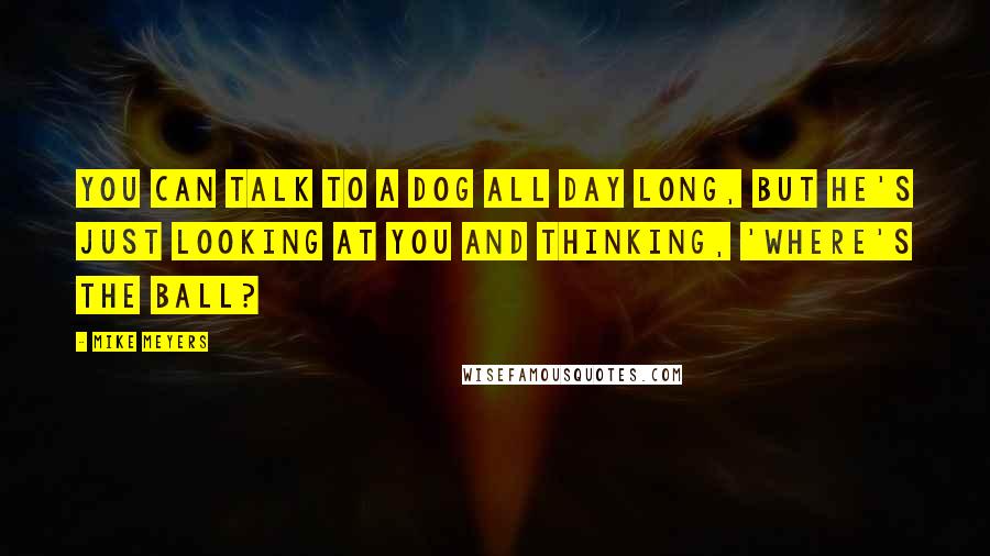 Mike Meyers Quotes: You can talk to a dog all day long, but he's just looking at you and thinking, 'Where's the ball?